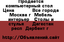 Продается компьютерный стол › Цена ­ 2 000 - Все города, Москва г. Мебель, интерьер » Столы и стулья   . Дагестан респ.,Дербент г.